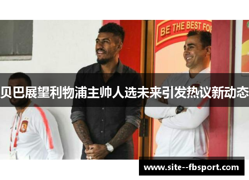 贝巴展望利物浦主帅人选未来引发热议新动态