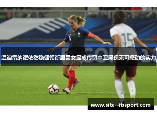 温迪雷纳德依然稳健领衔里昂女足成传奇中卫展现无可撼动的实力